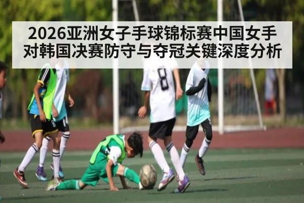 2026亚洲女子手球锦标赛中国女手对韩国决赛防守与夺冠关键深度分析（JiuyouSports）