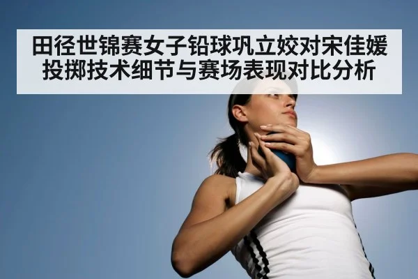 田径世锦赛女子铅球巩立姣对宋佳媛投掷技术细节与赛场表现对比分析