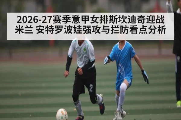 2026-27赛季意甲女排斯坎迪奇迎战米兰 安特罗波娃强攻与拦防看点分析