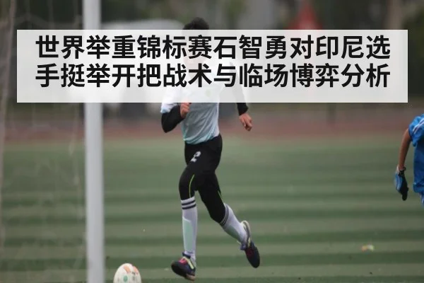 世界举重锦标赛石智勇对印尼选手挺举开把战术与临场博弈分析